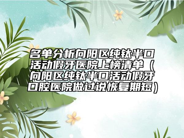 名单分析向阳区纯钛半口活动假牙医院上榜清单（向阳区纯钛半口活动假牙口腔医院做过说恢复期短）