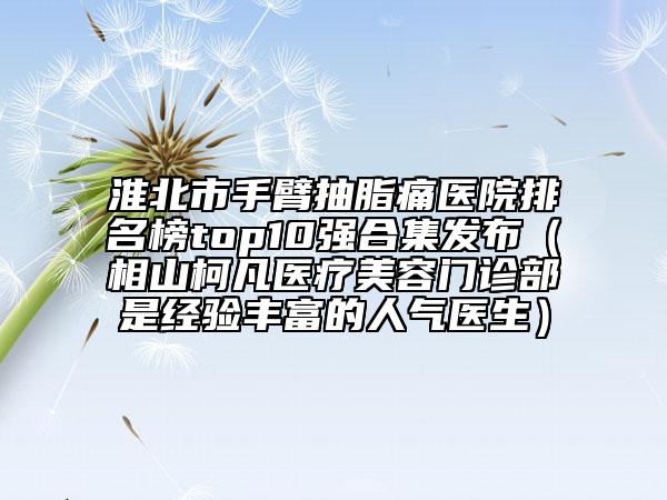 淮北市手臂抽脂痛医院排名榜top10强合集发布（相山柯凡医疗美容门诊部是经验丰富的人气医生）