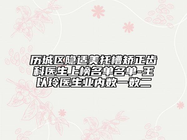 历城区隐适美托槽矫正齿科医生上榜名单名单-王以玲医生业内数一数二