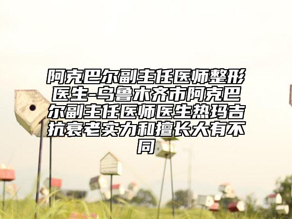 阿克巴尔副主任医师整形医生-乌鲁木齐市阿克巴尔副主任医师医生热玛吉抗衰老实力和擅长大有不同