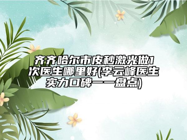齐齐哈尔市皮秒激光做1次医生哪里好(李云峰医生实力口碑一一盘点)