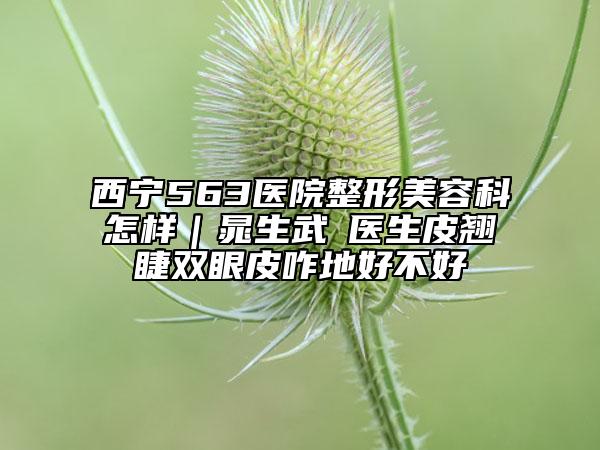 西宁563医院整形美容科怎样｜晁生武‌医生皮翘睫双眼皮咋地好不好