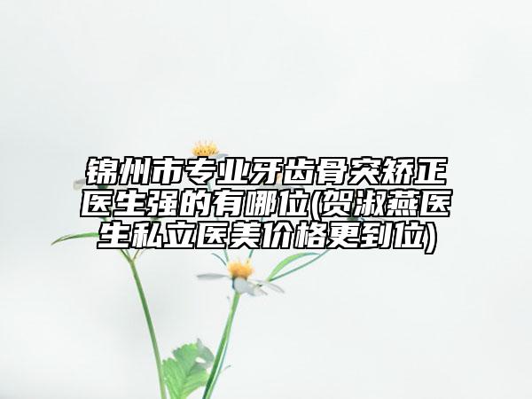 锦州市专业牙齿骨突矫正医生强的有哪位(贺淑燕医生私立医美价格更到位)