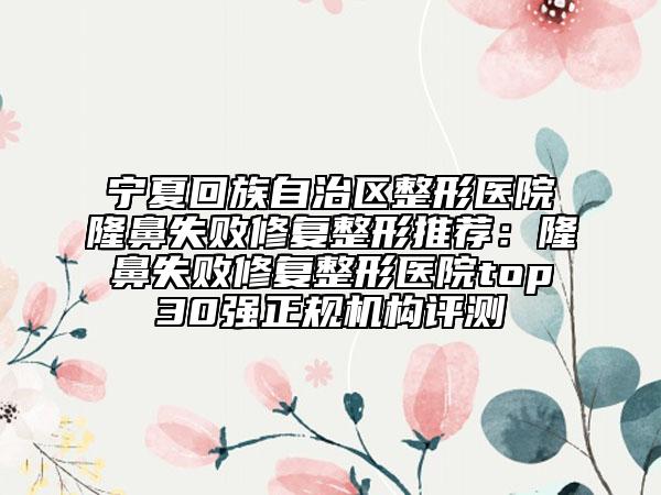 宁夏回族自治区整形医院隆鼻失败修复整形推荐：隆鼻失败修复整形医院top30强正规机构评测