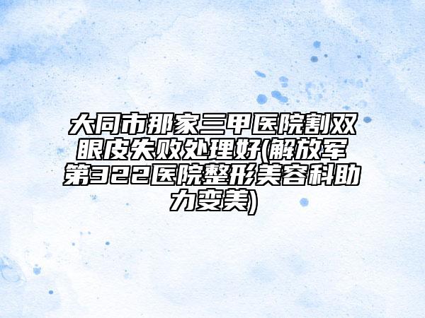 大同市那家三甲医院割双眼皮失败处理好(解放军第322医院整形美容科助力变美)