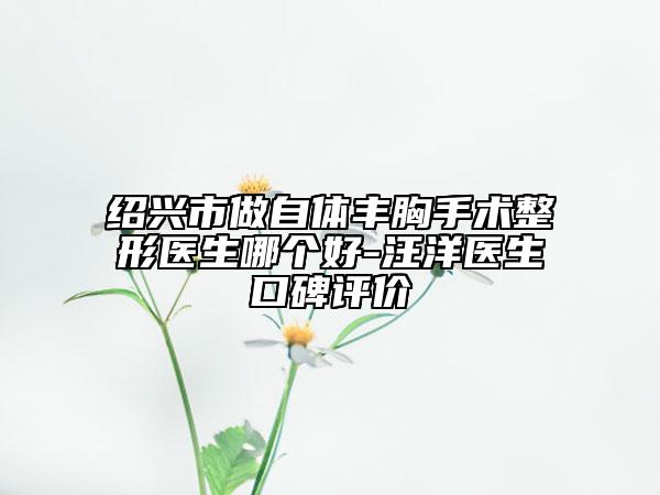 绍兴市做自体丰胸手术整形医生哪个好-汪洋医生口碑评价