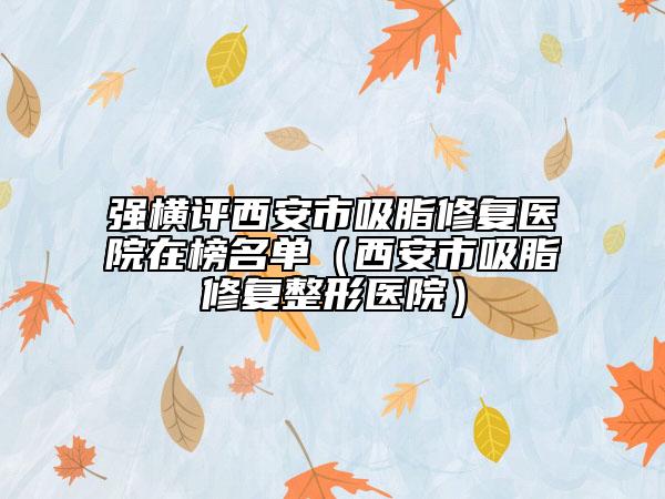 强横评西安市吸脂修复医院在榜名单（西安市吸脂修复整形医院）