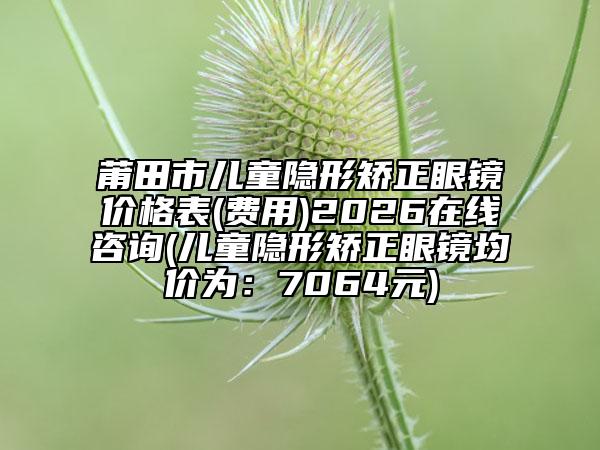 莆田市儿童隐形矫正眼镜价格表(费用)2026在线咨询(儿童隐形矫正眼镜均价为：7064元)