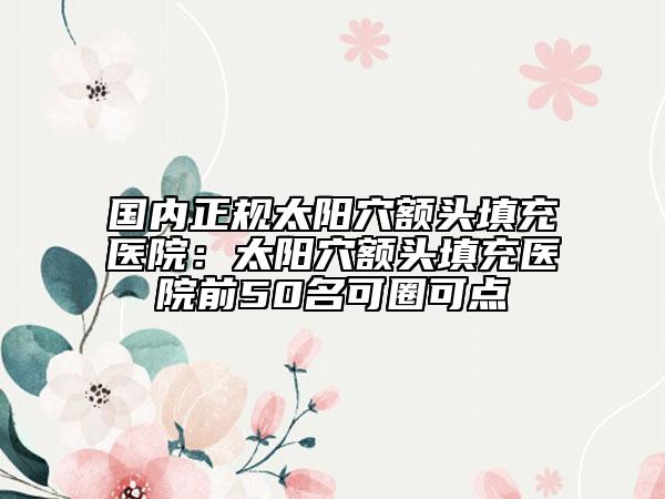 国内正规太阳穴额头填充医院：太阳穴额头填充医院前50名可圈可点
