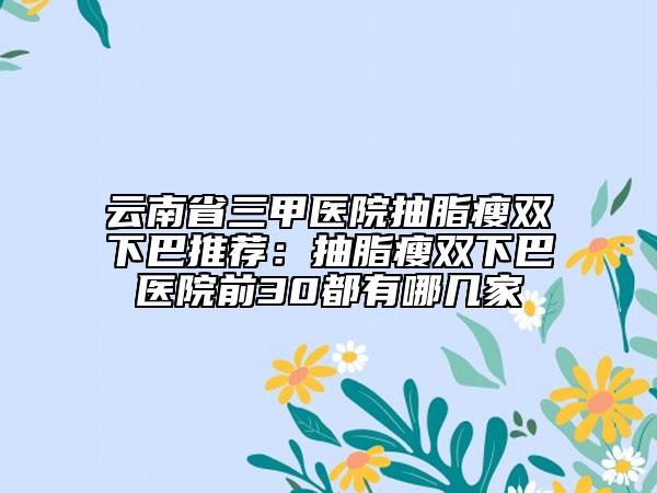 云南省三甲医院抽脂瘦双下巴推荐：抽脂瘦双下巴医院前30都有哪几家