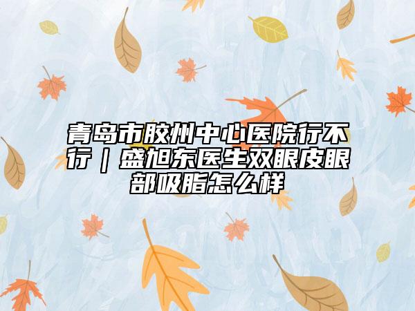 青岛市胶州中心医院行不行｜盛旭东医生双眼皮眼部吸脂怎么样