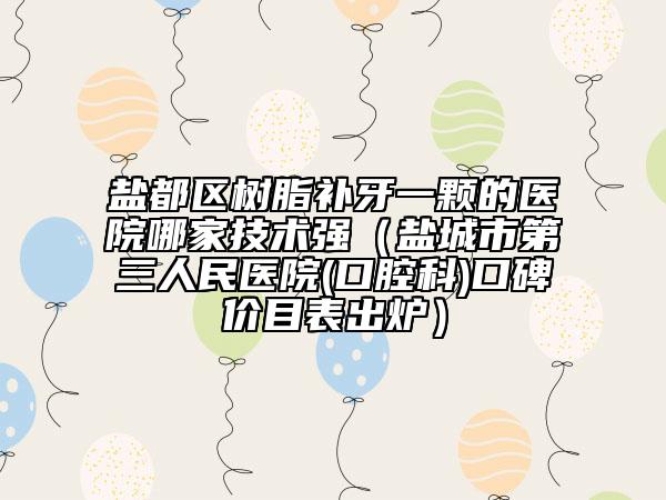 盐都区树脂补牙一颗的医院哪家技术强（盐城市第三人民医院(口腔科)口碑价目表出炉）