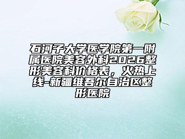 石河子大学医学院第一附属医院美容外科2026整形美容科价格表，火热上线-新疆维吾尔自治区整形医院