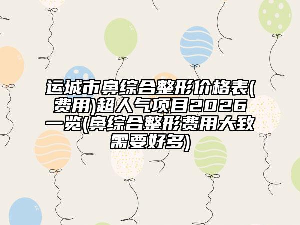 运城市鼻综合整形价格表(费用)超人气项目2026一览(鼻综合整形费用大致需要好多)