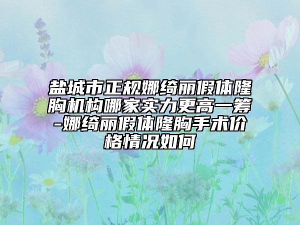 盐城市正规娜绮丽假体隆胸机构哪家实力更高一筹-娜绮丽假体隆胸手术价格情况如何