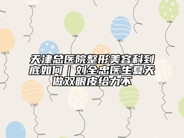 天津总医院整形美容科到底如何｜刘全忠医生夏天做双眼皮给力不