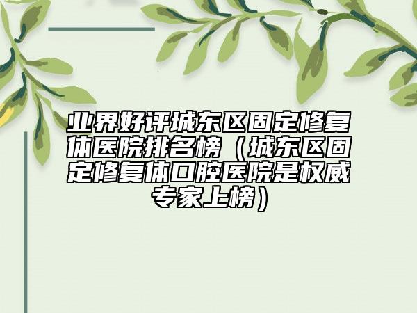 业界好评城东区固定修复体医院排名榜（城东区固定修复体口腔医院是权威专家上榜）