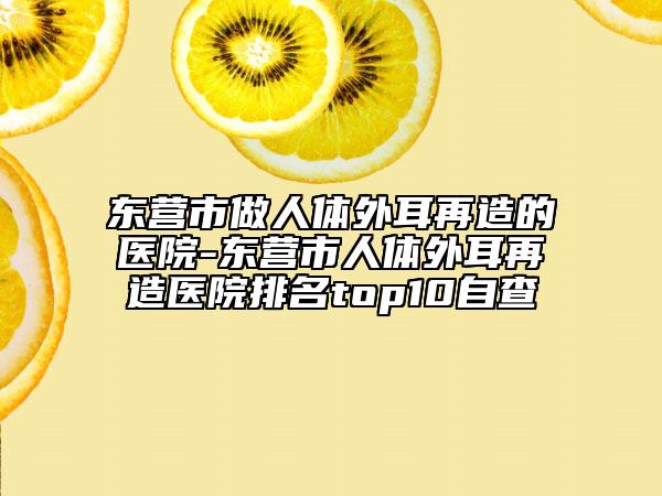 东营市做人体外耳再造的医院-东营市人体外耳再造医院排名top10自查