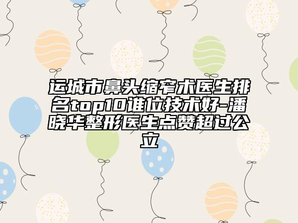 运城市鼻头缩窄术医生排名top10谁位技术好-潘晓华整形医生点赞超过公立
