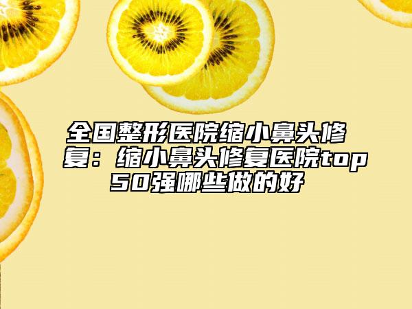 全国整形医院缩小鼻头修复：缩小鼻头修复医院top50强哪些做的好