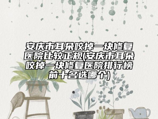 安庆市耳朵咬掉一块修复医院比较正规(安庆市耳朵咬掉一块修复医院排行榜前十名选哪个)