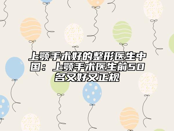 上颚手术好的整形医生中国：上颚手术医生前50名又好又正规
