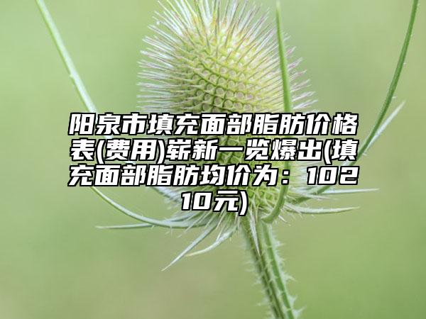 阳泉市填充面部脂肪价格表(费用)崭新一览爆出(填充面部脂肪均价为：10210元)