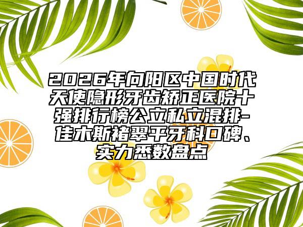 2026年向阳区中国时代天使隐形牙齿矫正医院十强排行榜公立私立混排-佳木斯褚翠平牙科口碑、实力悉数盘点