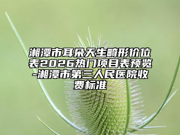 湘潭市耳朵天生畸形价位表2026热门项目表预览-湘潭市第三人民医院收费标准