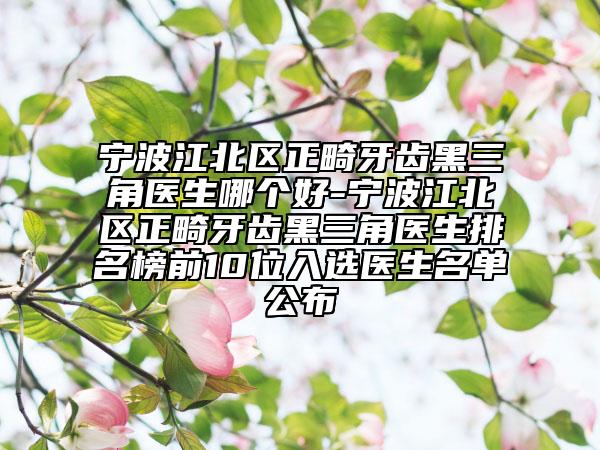 宁波江北区正畸牙齿黑三角医生哪个好-宁波江北区正畸牙齿黑三角医生排名榜前10位入选医生名单公布