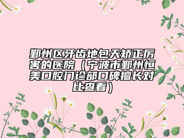 鄞州区牙齿地包天矫正厉害的医院（宁波市鄞州恒美口腔门诊部口碑擅长对比查看）