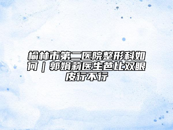 榆林市第二医院整形科如何｜郭娟莉医生芭比双眼皮行不行