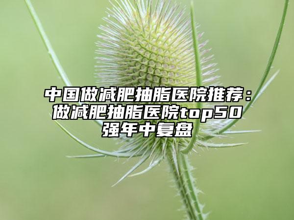 中国做减肥抽脂医院推荐：做减肥抽脂医院top50强年中复盘