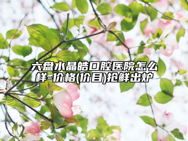 六盘水晶皓口腔医院怎么样-价格(价目)抢鲜出炉