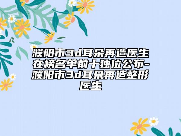 濮阳市3d耳朵再造医生在榜名单前十独位公布-濮阳市3d耳朵再造整形医生