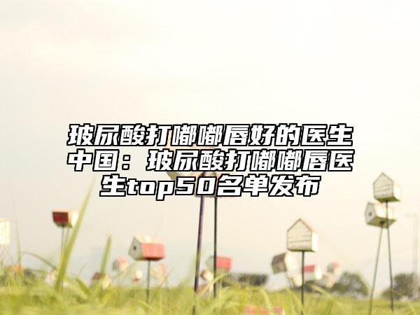 玻尿酸打嘟嘟唇好的医生中国：玻尿酸打嘟嘟唇医生top50名单发布