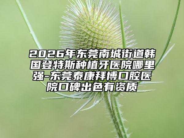 2026年东莞南城街道韩国登特斯种植牙医院哪里强-东莞泰康拜博口腔医院口碑出色有资质