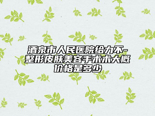 酒泉市人民医院给力不-整形皮肤美容手术术大概价格是多少