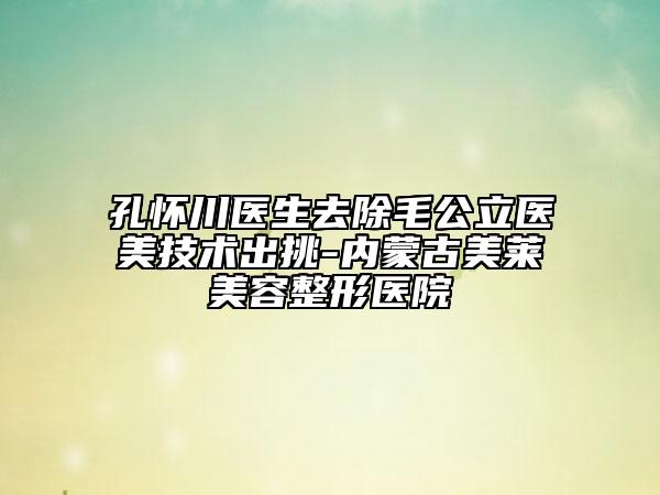 孔怀川医生去除毛公立医美技术出挑-内蒙古美莱美容整形医院