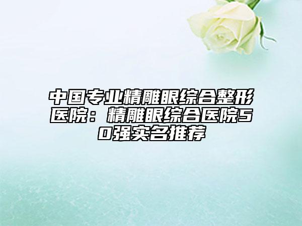 中国专业精雕眼综合整形医院：精雕眼综合医院50强实名推荐