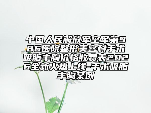 中国人民解放军空军第986医院整形美容科手术吸脂丰胸价格收费表2026全新火热上线-手术吸脂丰胸案例