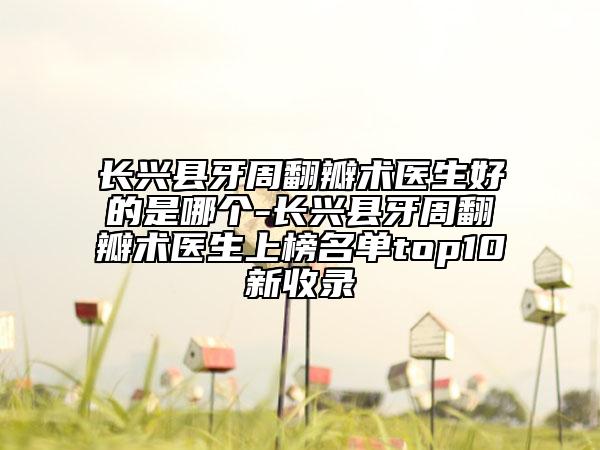 长兴县牙周翻瓣术医生好的是哪个-长兴县牙周翻瓣术医生上榜名单top10新收录