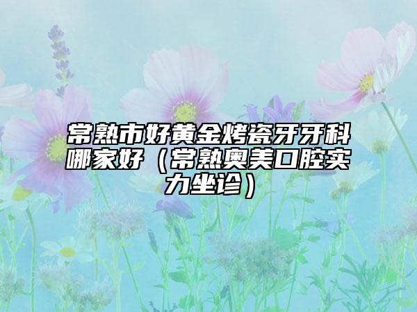 常熟市好黄金烤瓷牙牙科哪家好（常熟奥美口腔实力坐诊）