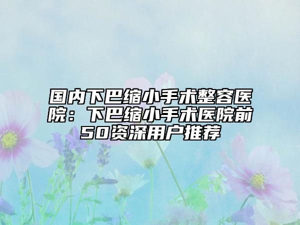 国内下巴缩小手术整容医院：下巴缩小手术医院前50资深用户推荐