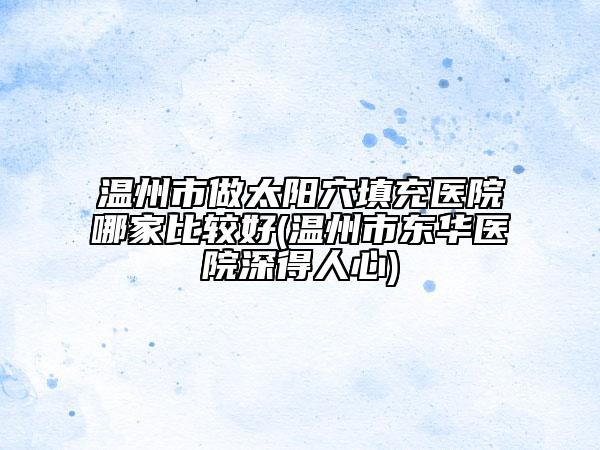 温州市做太阳穴填充医院哪家比较好(温州市东华医院深得人心)