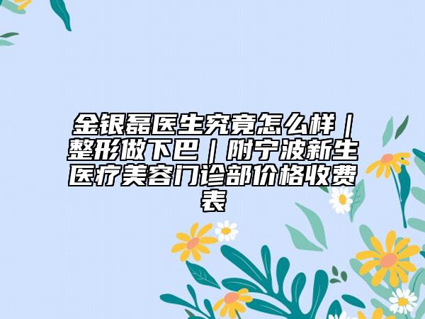 金银磊医生究竟怎么样｜整形做下巴｜附宁波新生医疗美容门诊部价格收费表