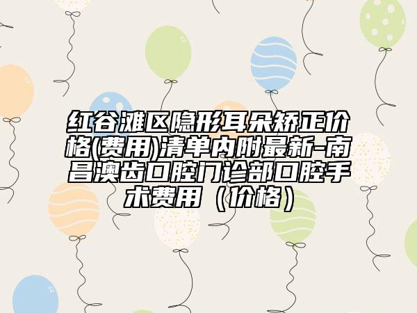 红谷滩区隐形耳朵矫正价格(费用)清单内附最新-南昌澳齿口腔门诊部口腔手术费用（价格）
