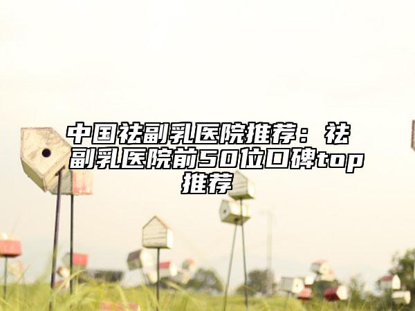 中国祛副乳医院推荐：祛副乳医院前50位口碑top推荐