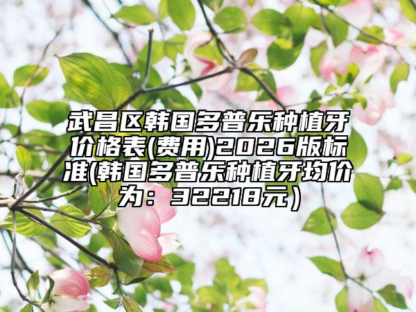 武昌区韩国多普乐种植牙价格表(费用)2026版标准(韩国多普乐种植牙均价为：32218元）