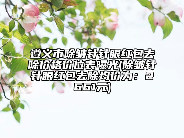 遵义市除皱针针眼红包去除价格价位表曝光(除皱针针眼红包去除均价为：2661元)